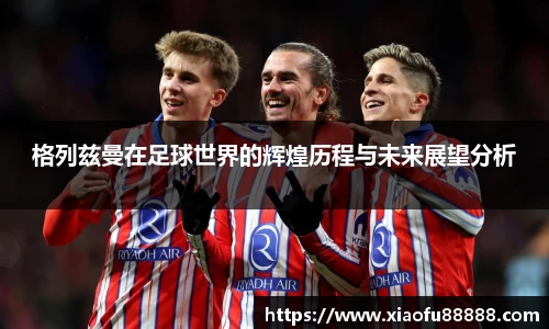 格列兹曼在足球世界的辉煌历程与未来展望分析