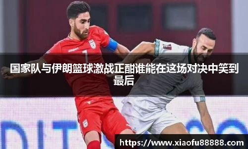 国家队与伊朗篮球激战正酣谁能在这场对决中笑到最后