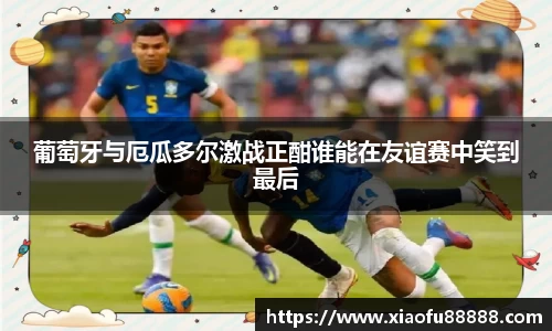 葡萄牙与厄瓜多尔激战正酣谁能在友谊赛中笑到最后